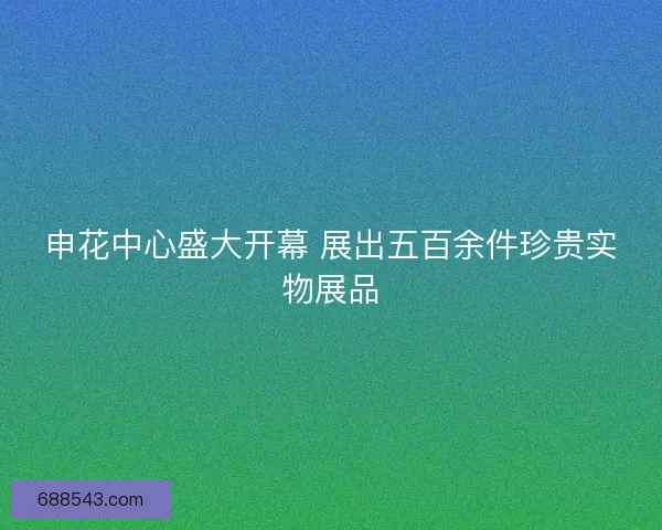 申花中心盛大开幕 展出五百余件珍贵实物展品