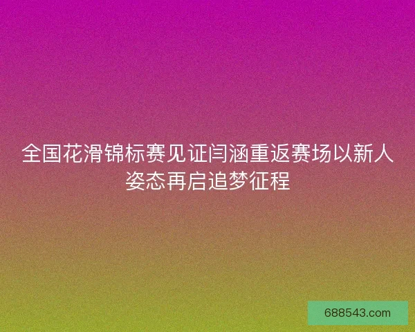全国花滑锦标赛见证闫涵重返赛场以新人姿态再启追梦征程