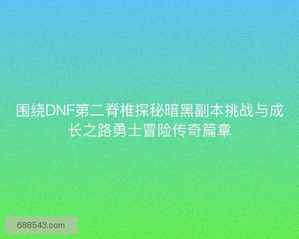 围绕DNF第二脊椎探秘暗黑副本挑战与成长之路勇士冒险传奇篇章