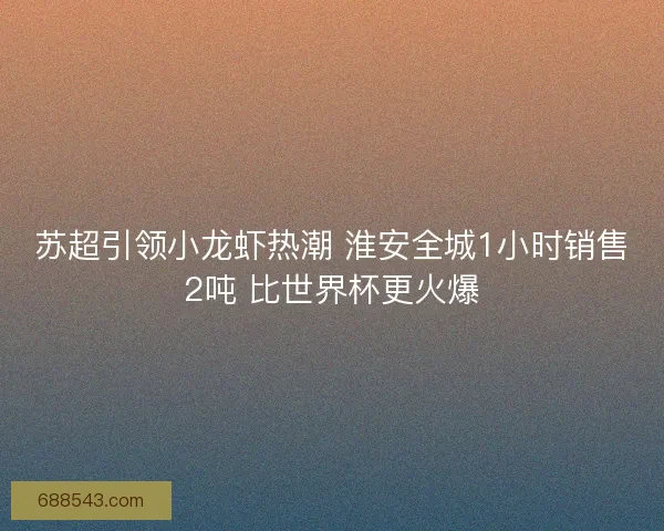苏超引领小龙虾热潮 淮安全城1小时销售2吨 比世界杯更火爆