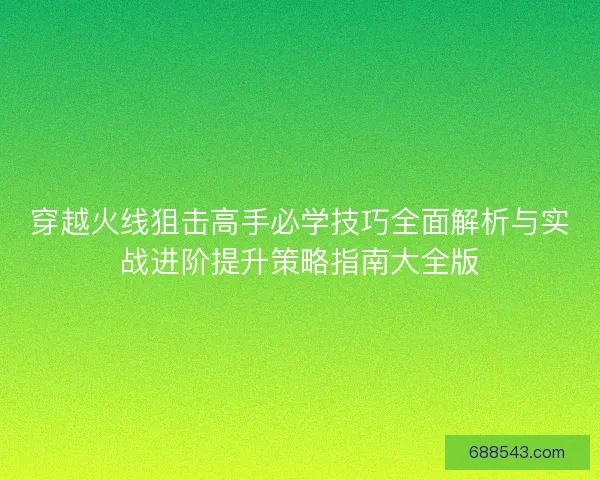 穿越火线狙击高手必学技巧全面解析与实战进阶提升策略指南大全版