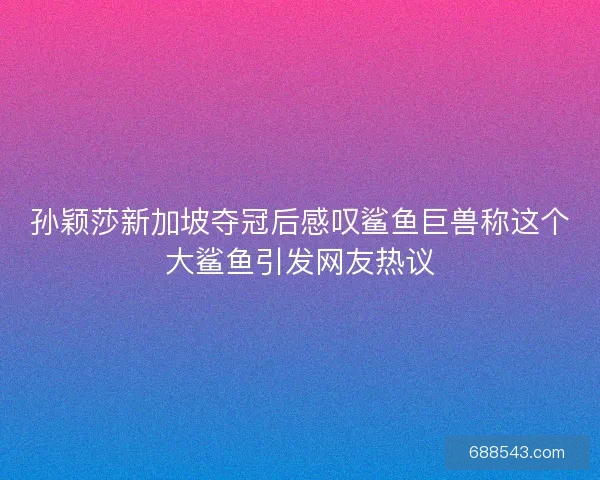 孙颖莎新加坡夺冠后感叹鲨鱼巨兽称这个大鲨鱼引发网友热议