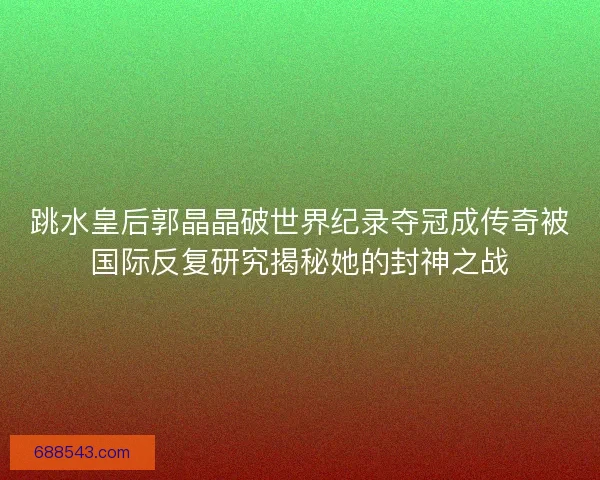 跳水皇后郭晶晶破世界纪录夺冠成传奇被国际反复研究揭秘她的封神之战