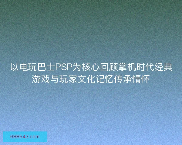 以电玩巴士PSP为核心回顾掌机时代经典游戏与玩家文化记忆传承情怀