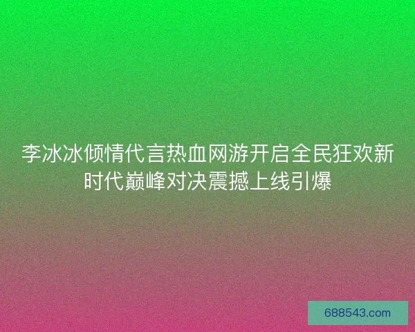李冰冰倾情代言热血网游开启全民狂欢新时代巅峰对决震撼上线引爆
