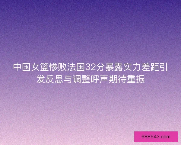 中国女篮惨败法国32分暴露实力差距引发反思与调整呼声期待重振