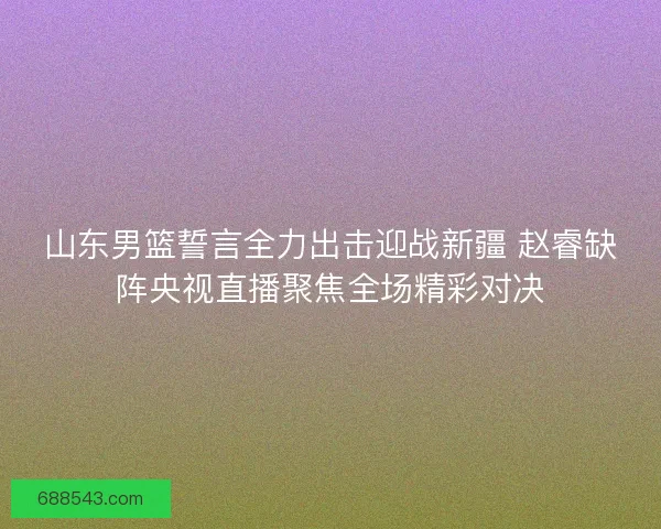 山东男篮誓言全力出击迎战新疆 赵睿缺阵央视直播聚焦全场精彩对决